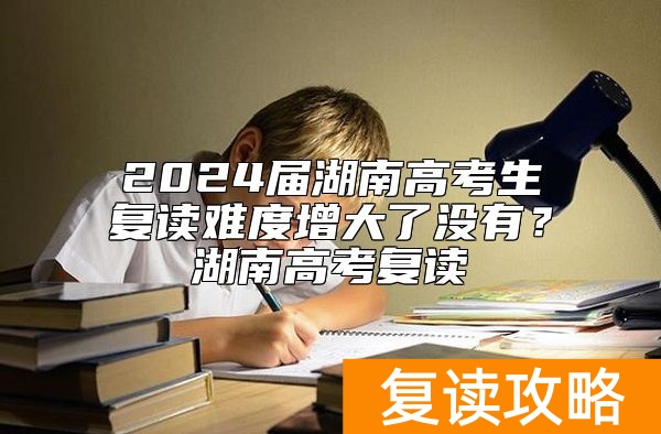 2024届湖南高考生复读难度增大了没有？湖南高考复读
