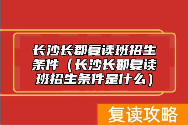 长沙长郡复读班招生条件（长沙长郡复读班招生条件是什么）