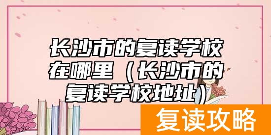 长沙市的复读学校在哪里（长沙市的复读学校地址）
