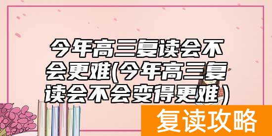 今年高三复读会不会更难(今年高三复读会不会变得更难)