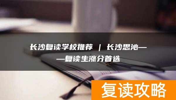 长沙复读学校推荐 | 长沙思沁复读部复读生涨分推荐