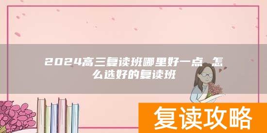 2024高三复读班哪里好一点 怎么选好的复读班