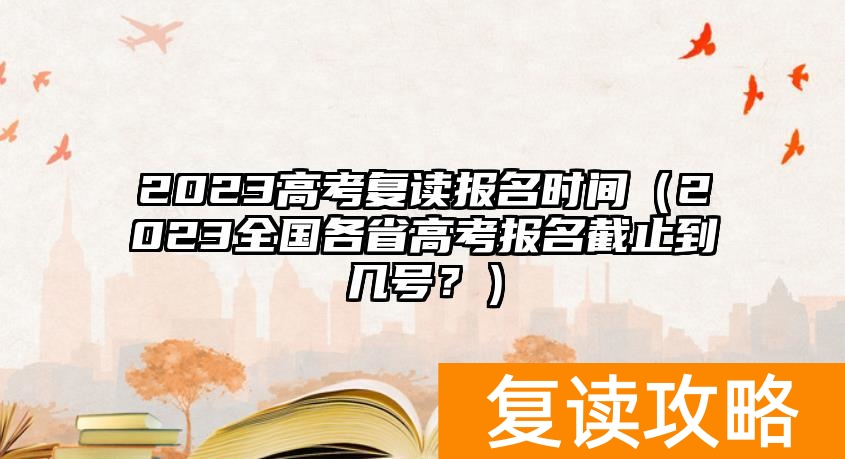 2023高考复读报名时间（2023全国各省高考报名截止到几号？）
