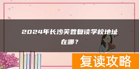 2024年长沙芙蓉复读学校地址在哪？