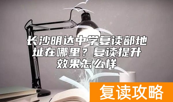 长沙明达中学复读部地址在哪里？复读提升效果怎么样