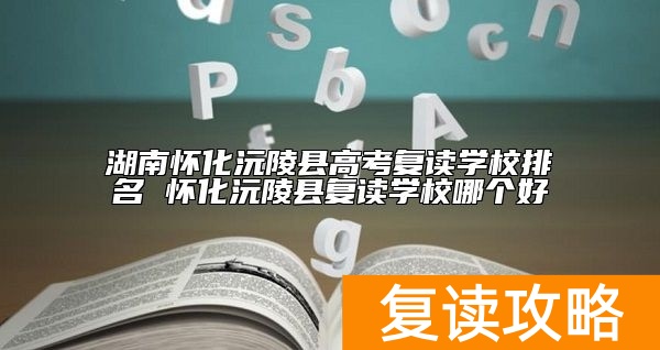 湖南怀化沅陵县高考复读学校排名 怀化沅陵县复读学校哪个好