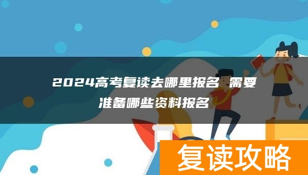 2024高考复读去哪里报名 需要准备哪些资料报名