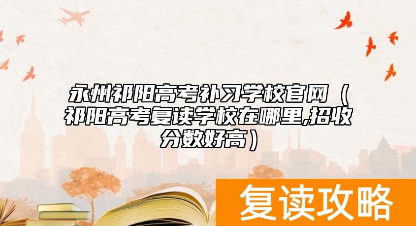 永州祁阳高考补习学校官网（祁阳高考复读学校在哪里,招收分数好高）