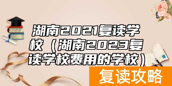 湖南2021复读学校（湖南2023复读学校费用的学校）