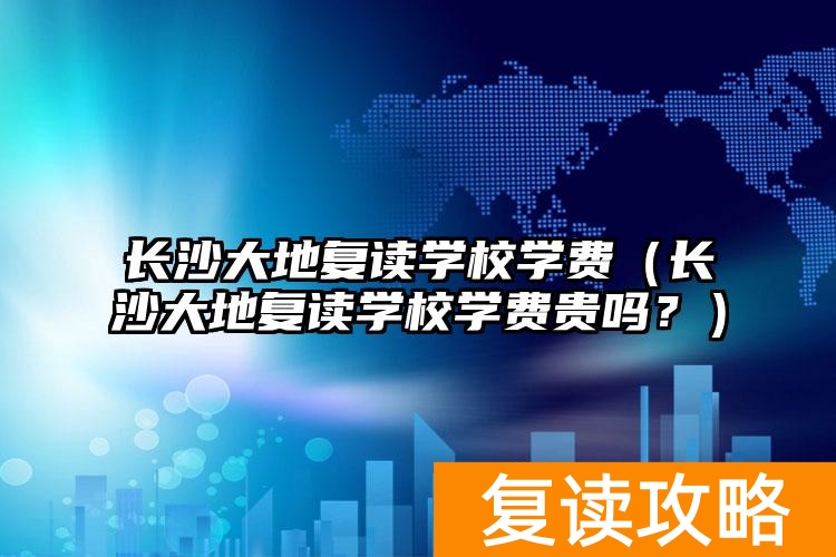 长沙大地复读学校学费（长沙大地复读学校学费贵吗？）