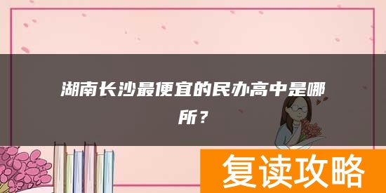 湖南长沙最便宜的民办高中是哪所？