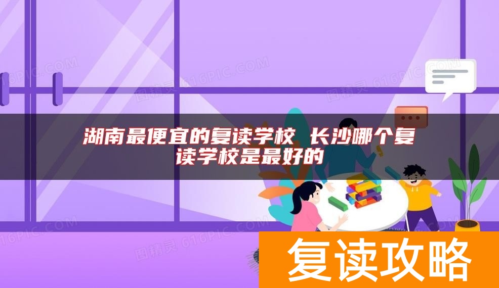 湖南最便宜的复读学校 长沙哪个复读学校是最好的
