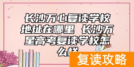 长沙万心复读学校地址在哪里 长沙万星高考复读学校怎么样