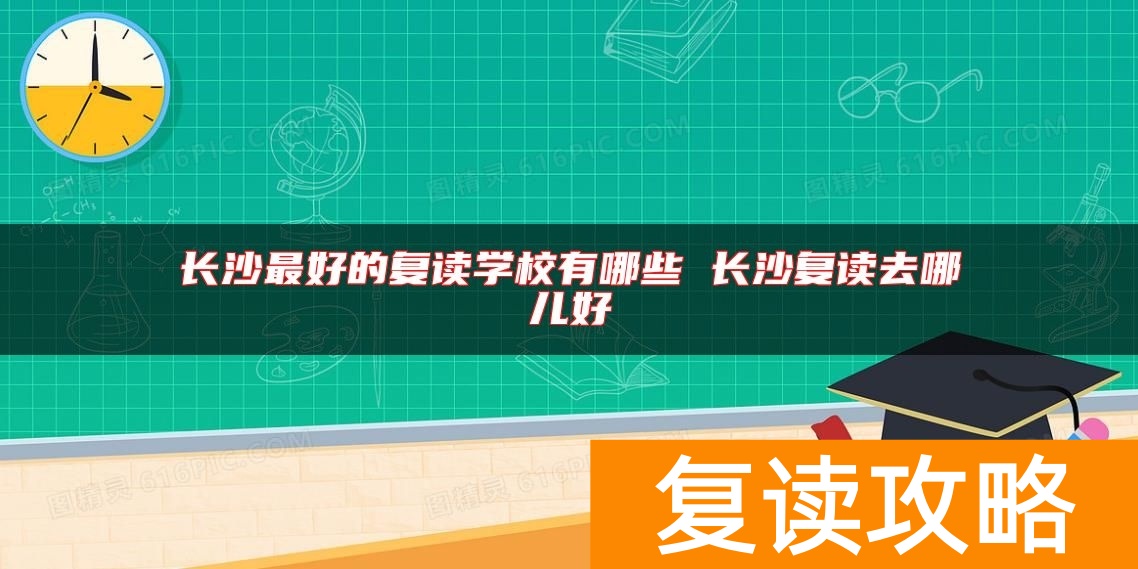 长沙最好的复读学校有哪些 长沙复读去哪儿好