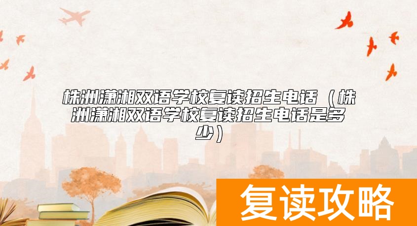 株洲潇湘双语学校复读招生电话（株洲潇湘双语学校复读招生电话是多少）