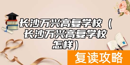 长沙万兴高复学校(长沙万兴高复学校怎样)