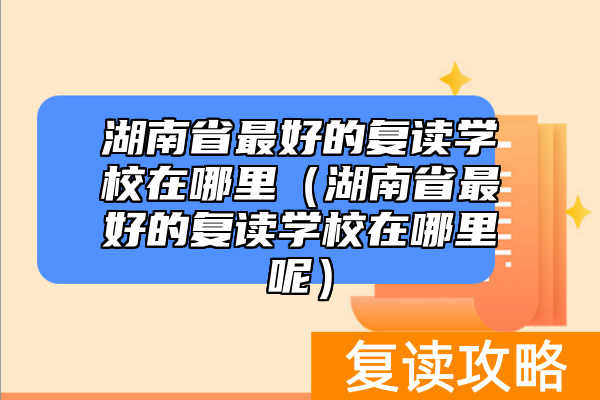 湖南省最好的复读学校在哪里（湖南省最好的复读学校在哪里呢）