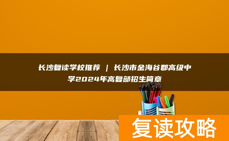 长沙复读学校推荐 | 长沙市金海谷郡高级中学2024年高复部招生简章