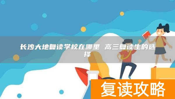 长沙大地复读学校在哪里 高三复读生的选择