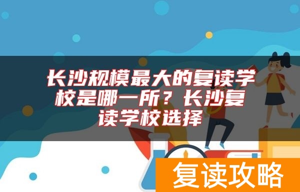 长沙规模最大的复读学校是哪一所?长沙复读学校选择