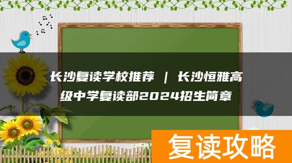 长沙复读学校推荐 | 长沙恒雅高级中学复读部2024招生简章