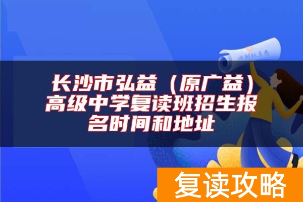 长沙市弘益（原广益）高级中学复读班招生报名时间和地址