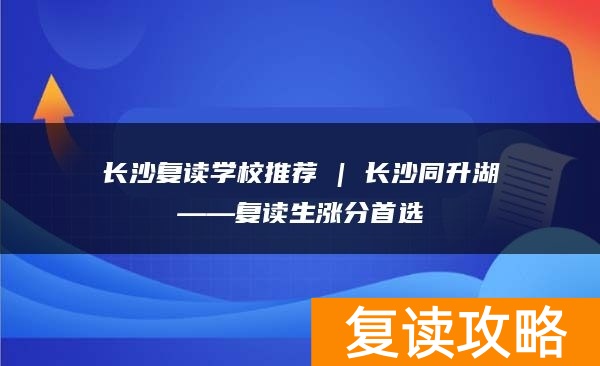 长沙复读学校推荐 | 长沙同升湖复读部复读生涨分推荐