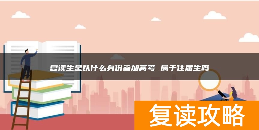 复读生是以什么身份参加高考 属于往届生吗
