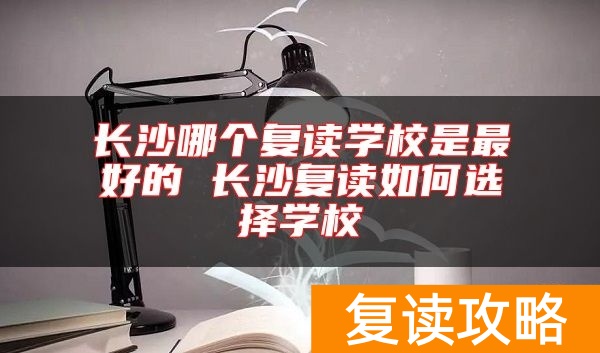 长沙哪个复读学校是最好的 长沙复读如何选择学校