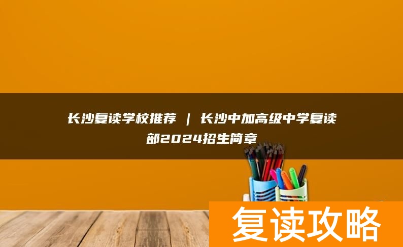 长沙复读学校推荐 | 长沙中加高级中学复读部2024招生简章