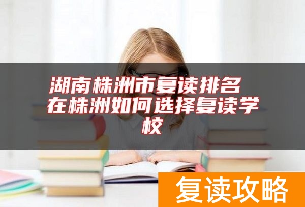 湖南株洲市复读排名 在株洲如何选择复读学校