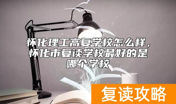 怀化理工高复学校怎么样，怀化市复读学校最好的是哪个学校