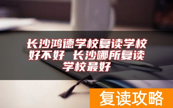 长沙鸿德学校复读学校好不好 长沙哪所复读学校最好