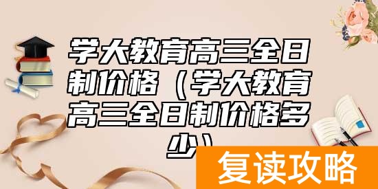 学大教育高三全日制价格（学大教育高三全日制价格多少）