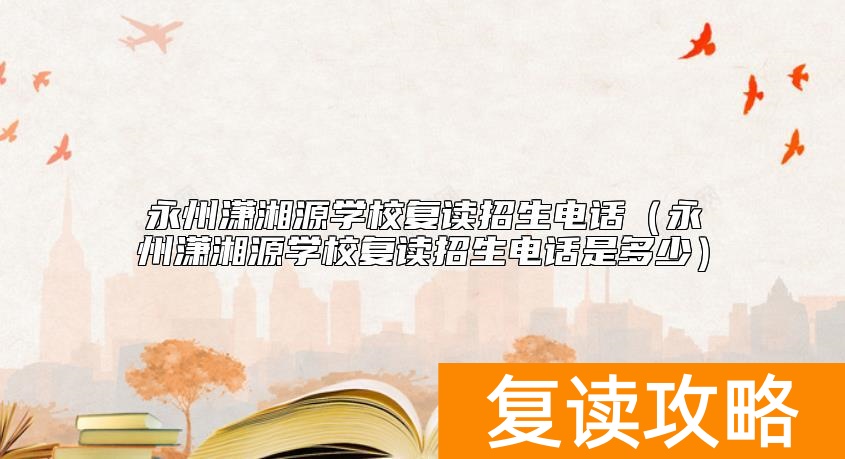 永州潇湘源学校复读招生电话（永州潇湘源学校复读招生电话是多少）