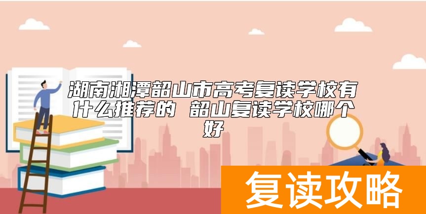 湖南湘潭韶山市高考复读学校有什么推荐的 韶山复读学校哪个好