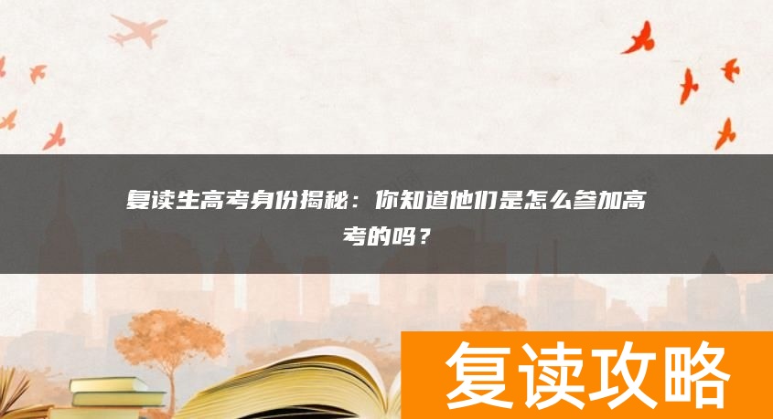 复读生高考身份揭秘：你知道他们是怎么参加高考的吗？
