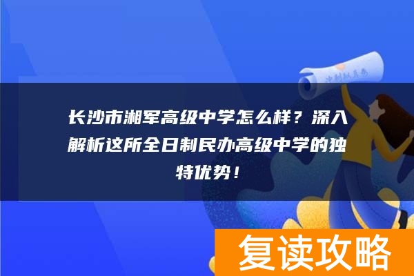 长沙市湘军高级中学怎么样？深入解析这所全日制民办高级中学的独特优势！