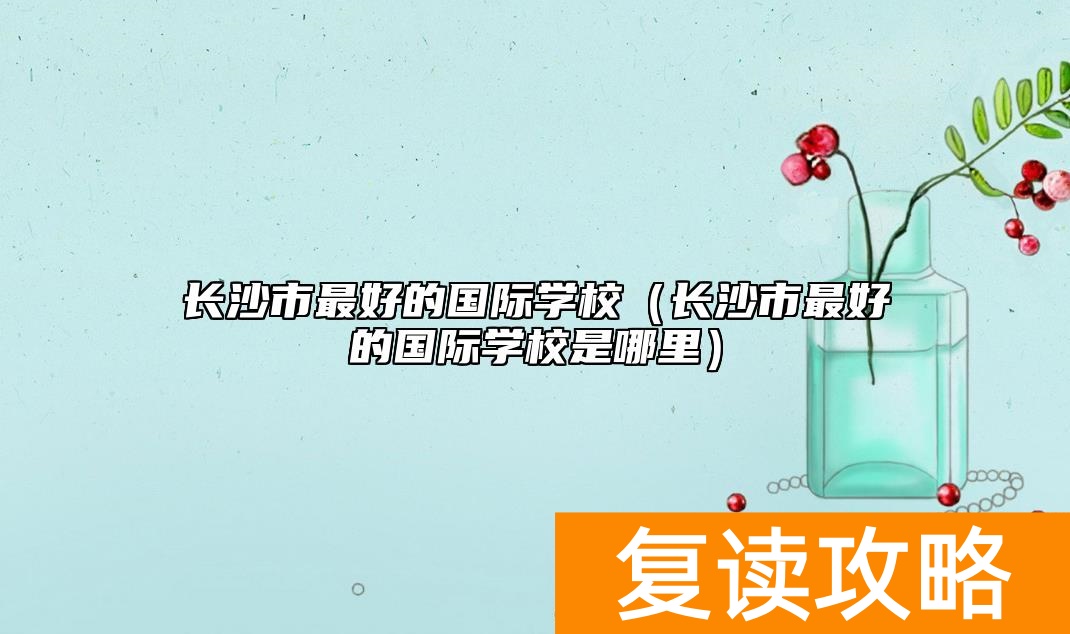长沙市最好的国际学校（长沙市最好的国际学校是哪里）