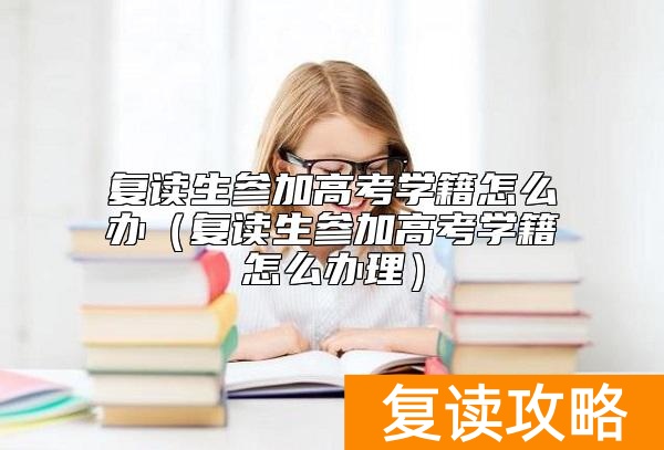 复读生参加高考学籍怎么办（复读生参加高考学籍怎么办理）