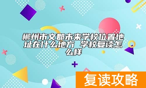 郴州市文郡未来学校位置地址在什么地方 学校复读怎么样