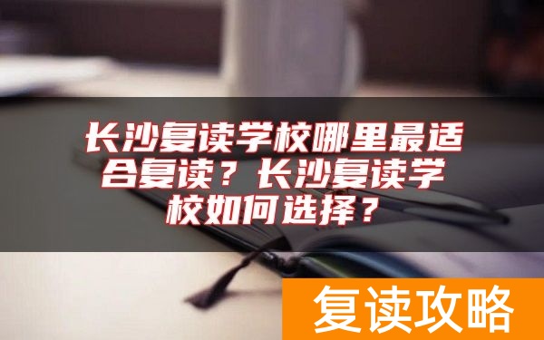 长沙复读学校哪里最适合复读？长沙复读学校如何选择？