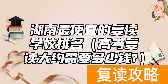 湖南最便宜的复读学校排名（高考复读大约需要多少钱?）