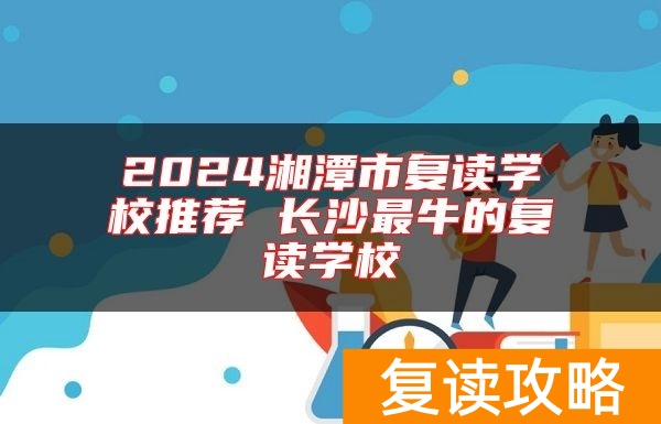 2024湘潭市复读学校推荐 长沙最牛的复读学校