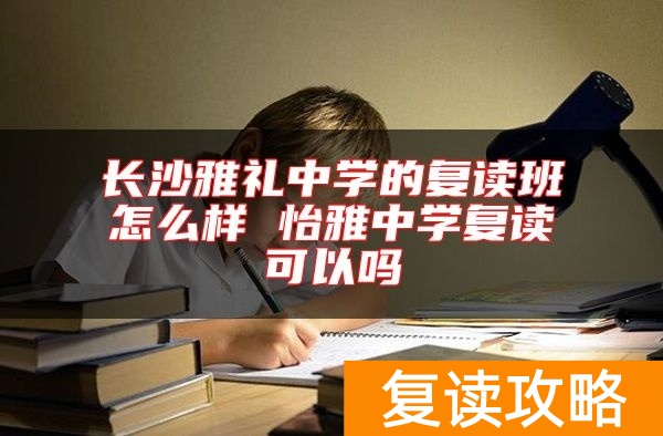 长沙雅礼中学的复读班怎么样 怡雅中学复读可以吗