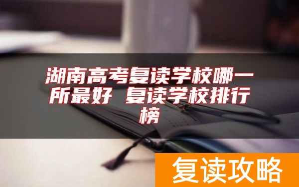 湖南高考复读学校哪一所最好 复读学校排行榜
