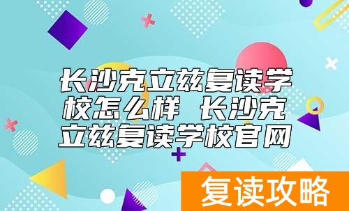 长沙克立兹复读学校怎么样 长沙克立兹复读学校官网