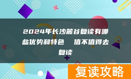 2024年长沙麓谷复读有哪些优势和特色  值不值得去复读