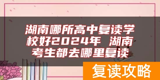 湖南哪所高中复读学校好2024年 湖南考生都去哪里复读