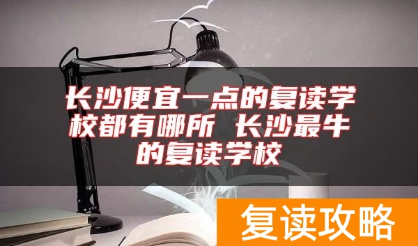 长沙便宜一点的复读学校都有哪所 长沙最牛的复读学校